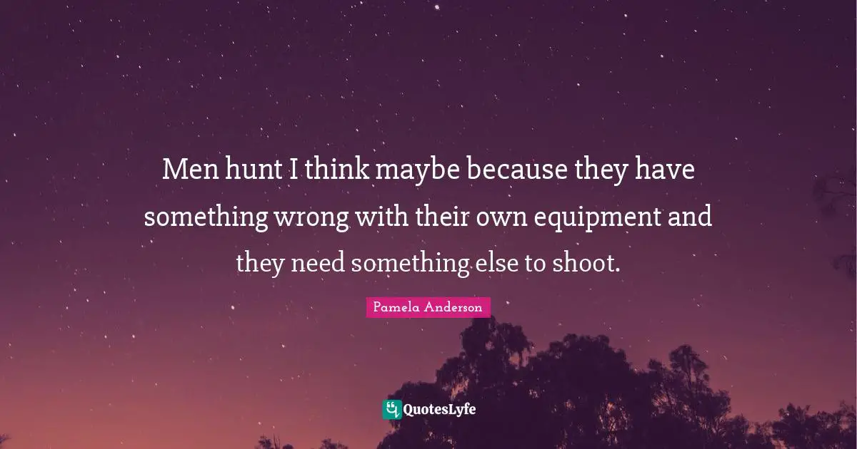 Men hunt I think maybe because they have something wrong with their own equipment and they need something else to shoot.