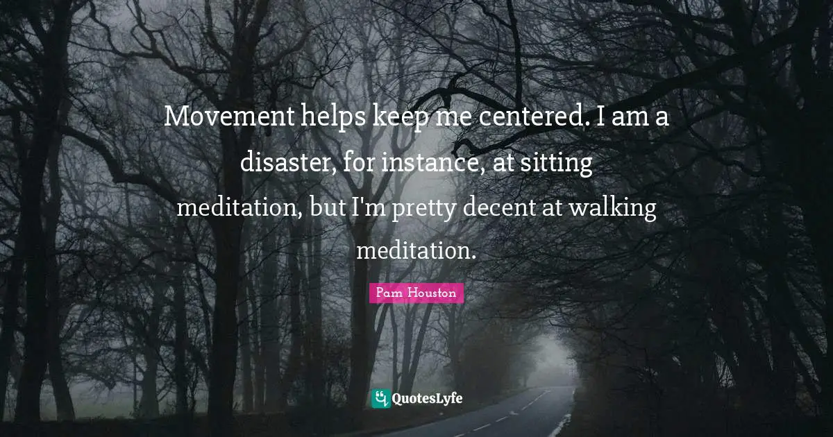 Movement helps keep me centered. I am a disaster, for instance, at sitting meditation, but I'm pretty decent at walking meditation.