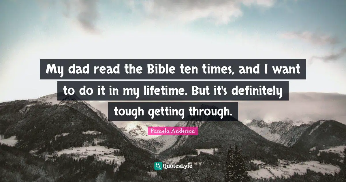My dad read the Bible ten times, and I want to do it in my lifetime. But it's definitely tough getting through.