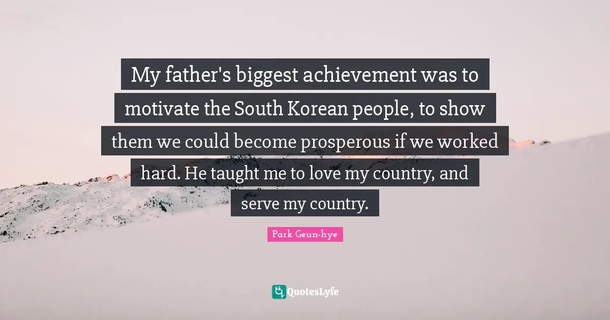 My father's biggest achievement was to motivate the South Korean people, to show them we could become prosperous if we worked hard. He taught me to love my country, and serve my country.