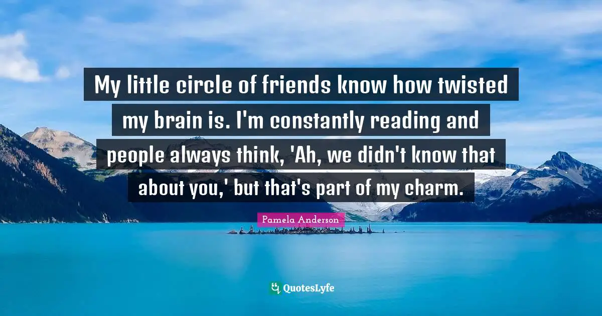 My little circle of friends know how twisted my brain is. I'm constantly reading and people always think, 'Ah, we didn't know that about you,' but that's part of my charm.