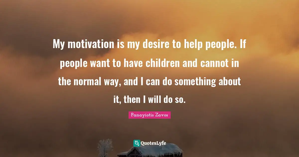 My motivation is my desire to help people. If people want to have children and cannot in the normal way, and I can do something about it, then I will do so.