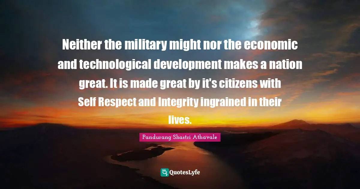 Pandurang Shastri Athavale Quotes: Neither the military might nor the economic and technological development makes a nation great. It is made great by it's citizens with Self Respect and Integrity ingrained in their lives.