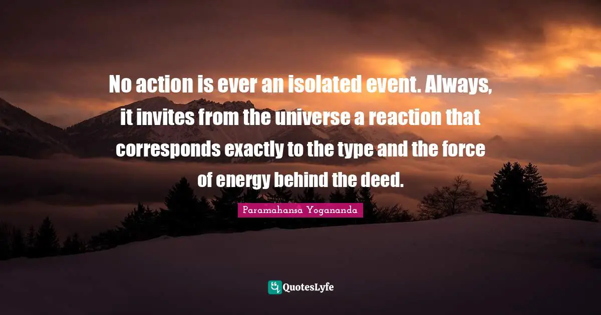 No action is ever an isolated event. Always, it invites from the universe a reaction that corresponds exactly to the type and the force of energy behind the deed.