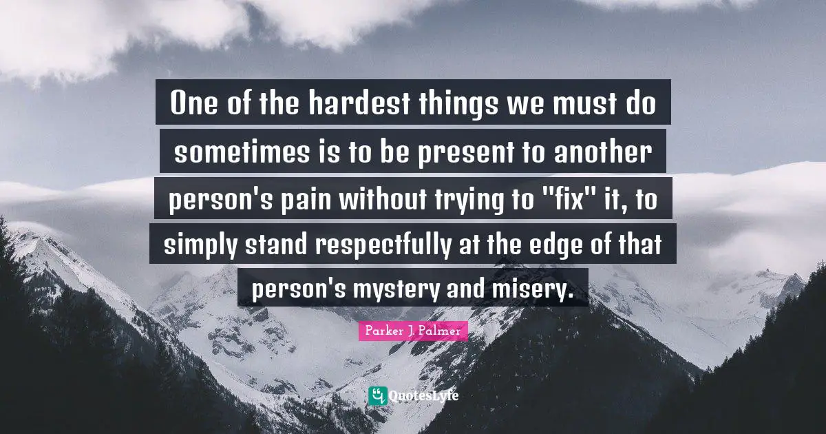 Mystery Quotes: "One of the hardest things we must do sometimes is to be present to another person's pain without trying to "fix" it, to simply stand respectfully at the edge of that person's mystery and misery."