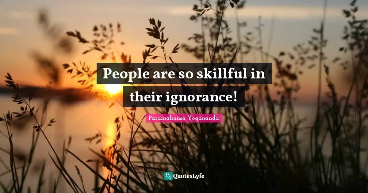People are so skillful in their ignorance!