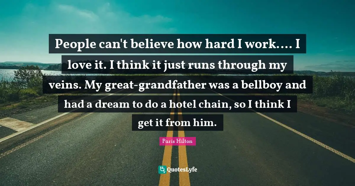 People can't believe how hard I work.... I love it. I think it just runs through my veins. My great-grandfather was a bellboy and had a dream to do a hotel chain, so I think I get it from him.
