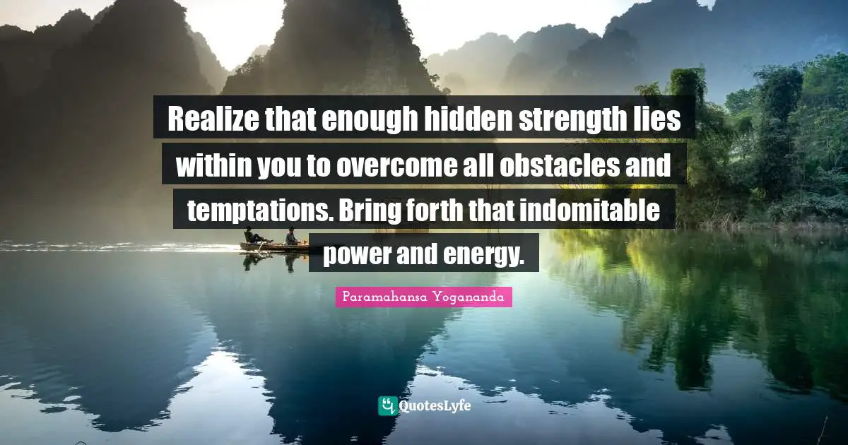 Realize that enough hidden strength lies within you to overcome all obstacles and temptations. Bring forth that indomitable power and energy.