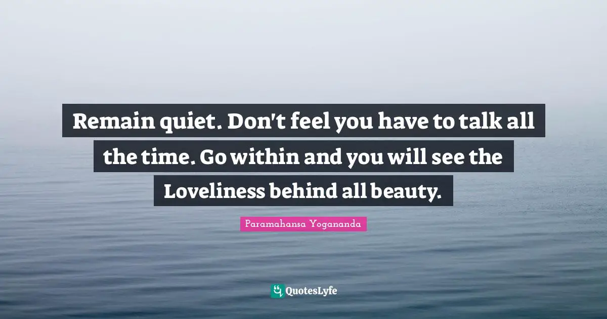 Behinds Quotes: "Remain quiet. Don't feel you have to talk all the time. Go within and you will see the Loveliness behind all beauty."
