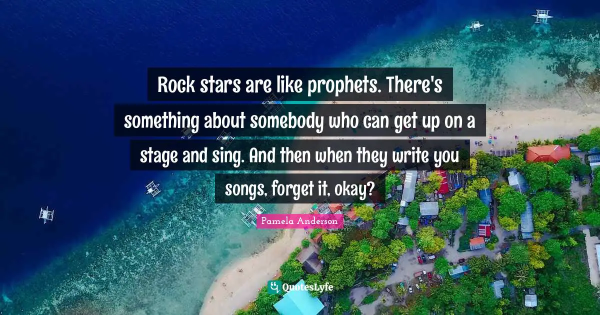 Rock stars are like prophets. There's something about somebody who can get up on a stage and sing. And then when they write you songs, forget it, okay?