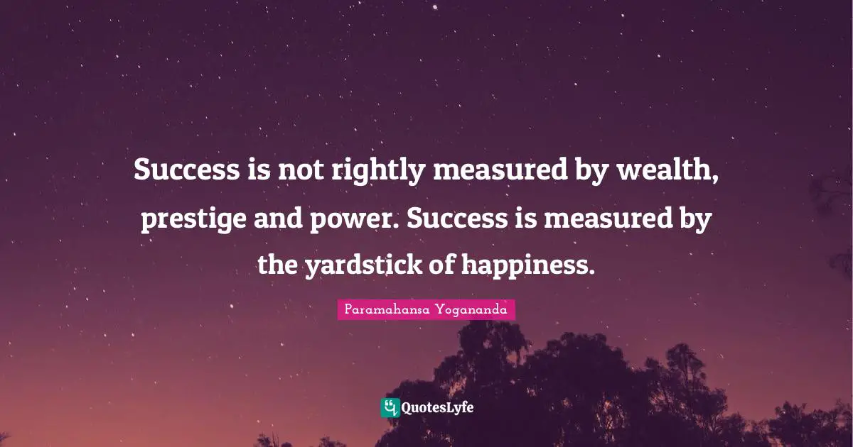 Success is not rightly measured by wealth, prestige and power. Success is measured by the yardstick of happiness.