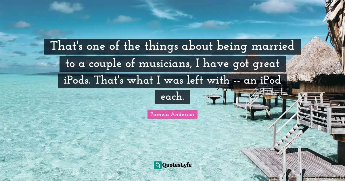 That's one of the things about being married to a couple of musicians, I have got great iPods. That's what I was left with -- an iPod each.