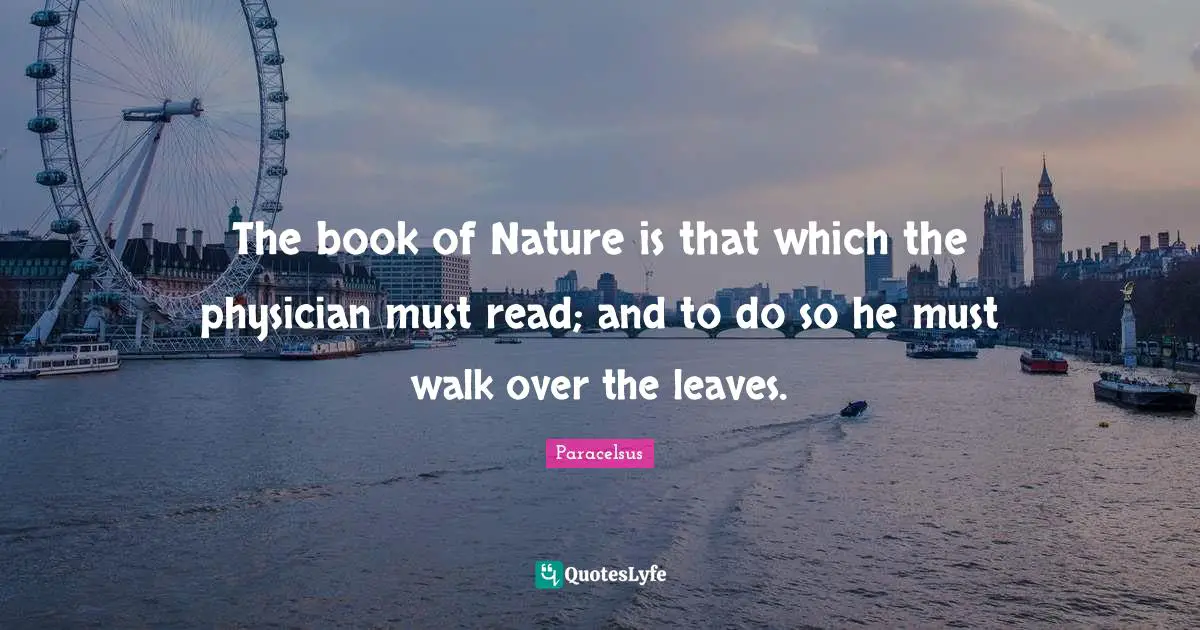 Paracelsus Quotes: The book of Nature is that which the physician must read; and to do so he must walk over the leaves.