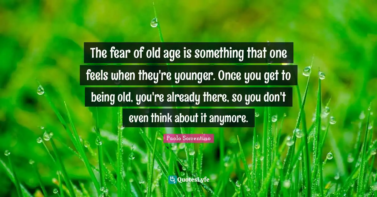 The fear of old age is something that one feels when they're younger. Once you get to being old, you're already there, so you don't even think about it anymore.