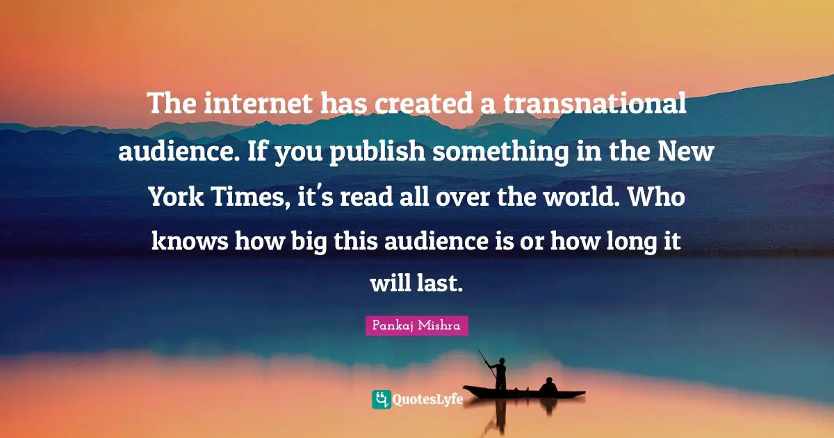 The internet has created a transnational audience. If you publish something in the New York Times, it's read all over the world. Who knows how big this audience is or how long it will last.