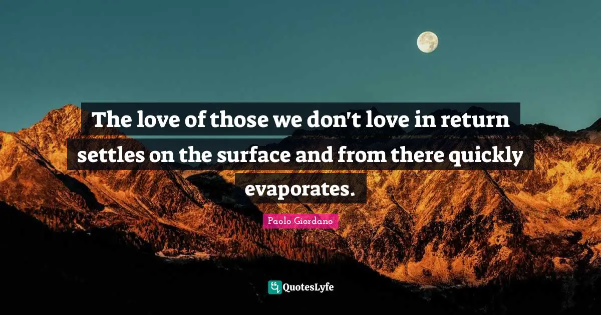 The love of those we don't love in return settles on the surface and from there quickly evaporates.