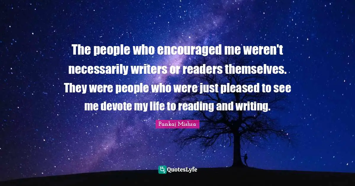 The people who encouraged me weren't necessarily writers or readers themselves. They were people who were just pleased to see me devote my life to reading and writing.