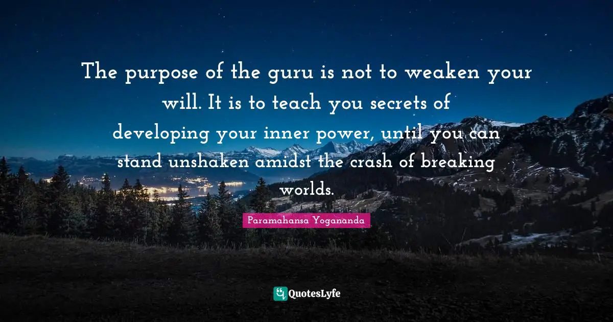 The purpose of the guru is not to weaken your will. It is to teach you secrets of developing your inner power, until you can stand unshaken amidst the crash of breaking worlds.