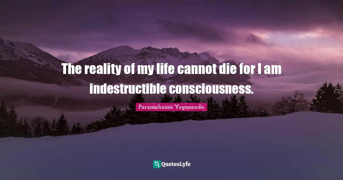 The reality of my life cannot die for I am indestructible consciousness.