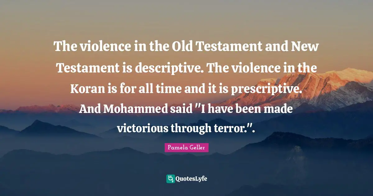 Testament Quotes: "The violence in the Old Testament and New Testament is descriptive. The violence in the Koran is for all time and it is prescriptive. And Mohammed said "I have been made victorious through terror."."