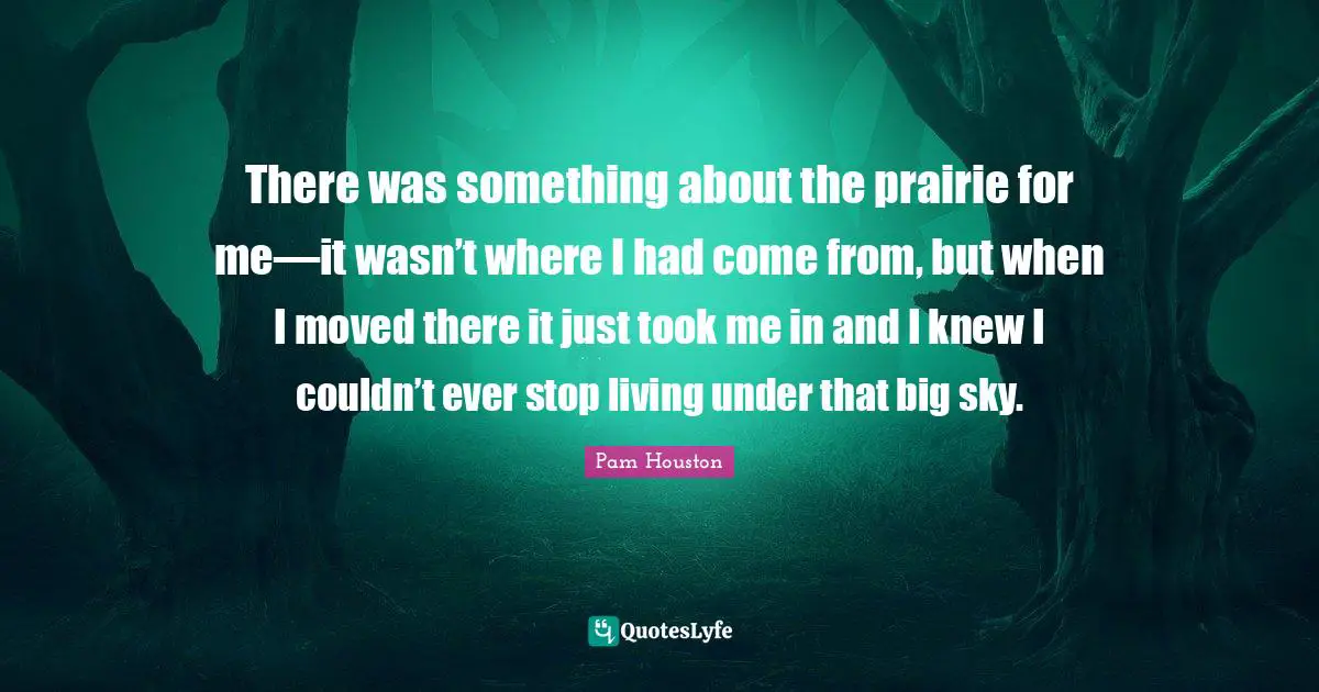 There was something about the prairie for me—it wasn’t where I had come from, but when I moved there it just took me in and I knew I couldn’t ever stop living under that big sky.