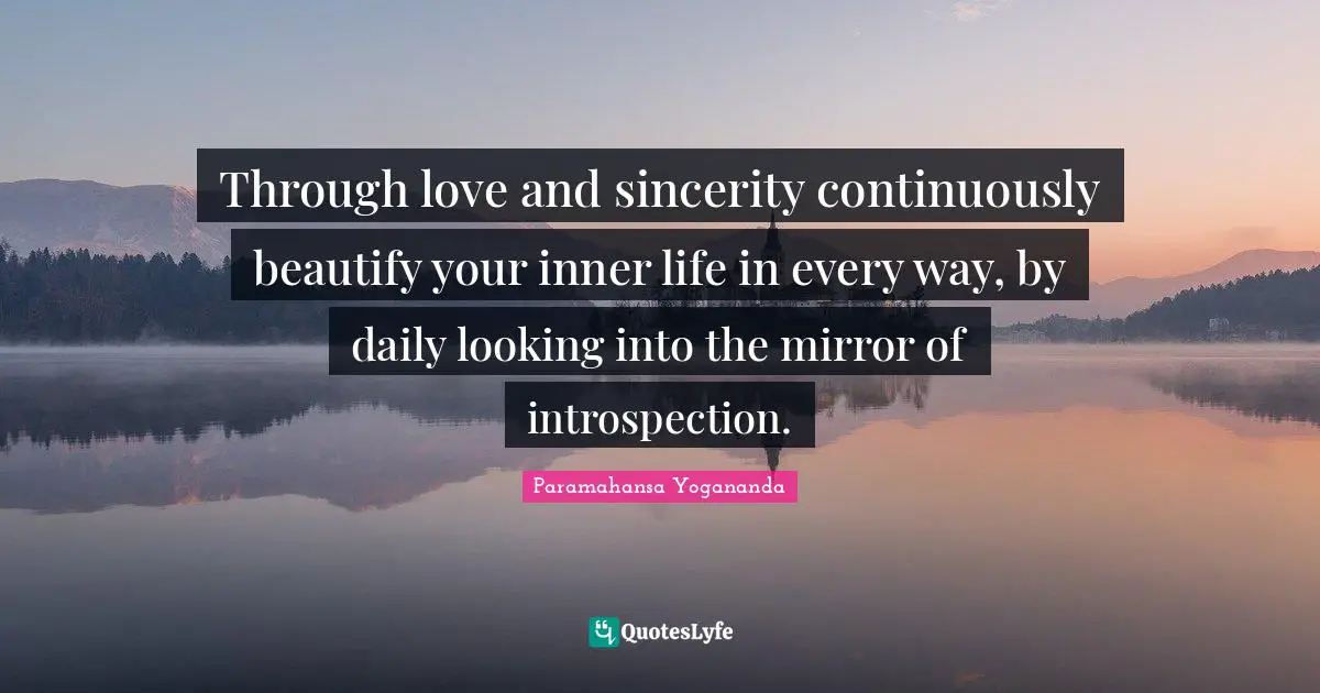 Through love and sincerity continuously beautify your inner life in every way, by daily looking into the mirror of introspection.