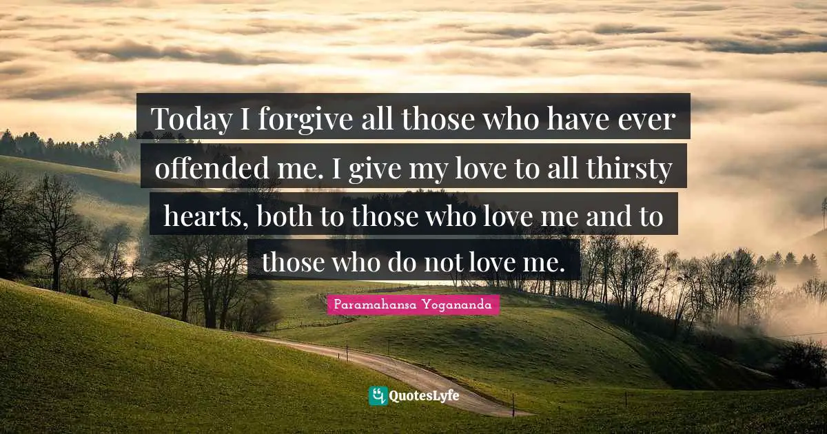 Today I forgive all those who have ever offended me. I give my love to all thirsty hearts, both to those who love me and to those who do not love me.