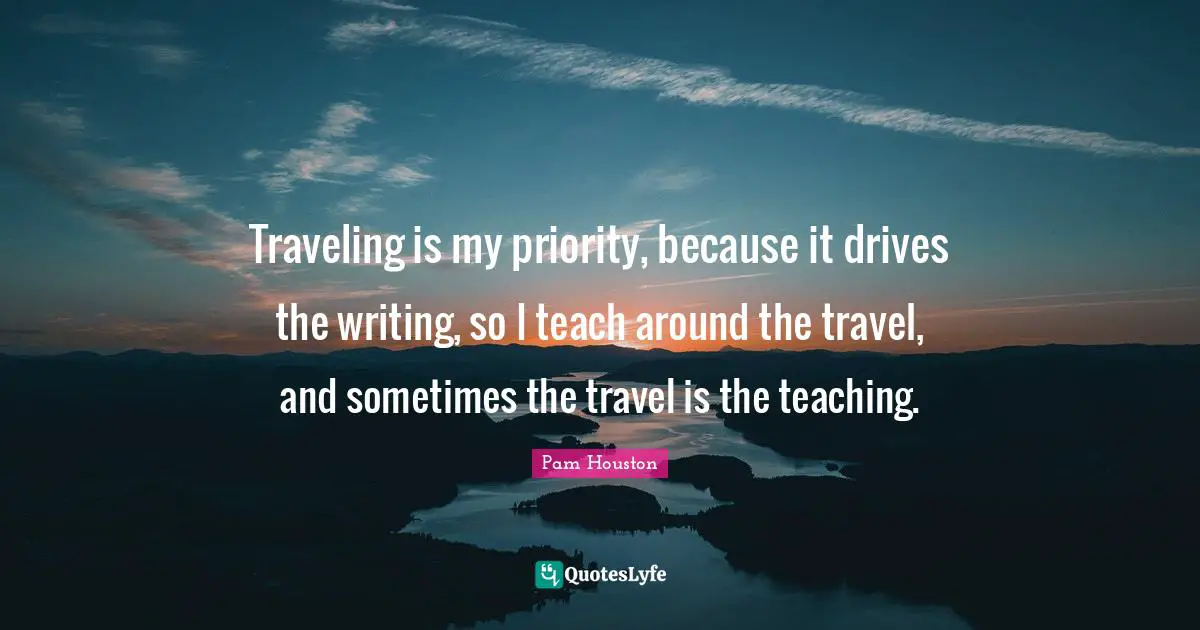 Travel Writing Quotes: "Traveling is my priority, because it drives the writing, so I teach around the travel, and sometimes the travel is the teaching."
