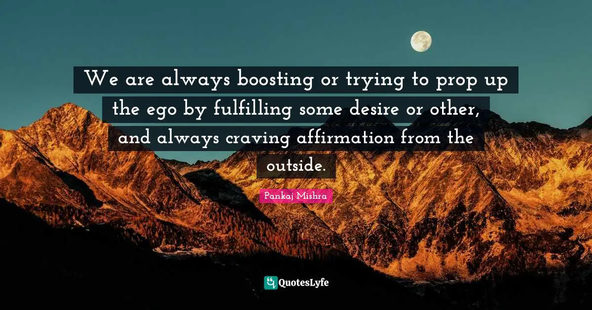 We are always boosting or trying to prop up the ego by fulfilling some desire or other, and always craving affirmation from the outside.