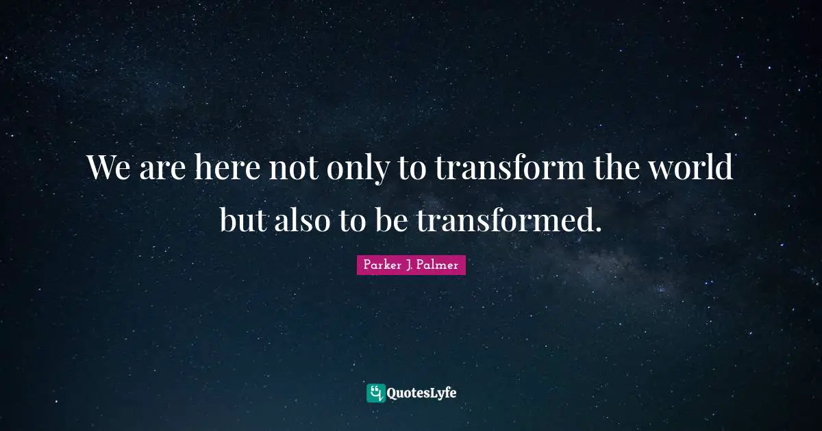 Parker J. Palmer Quotes: We are here not only to transform the world but also to be transformed.