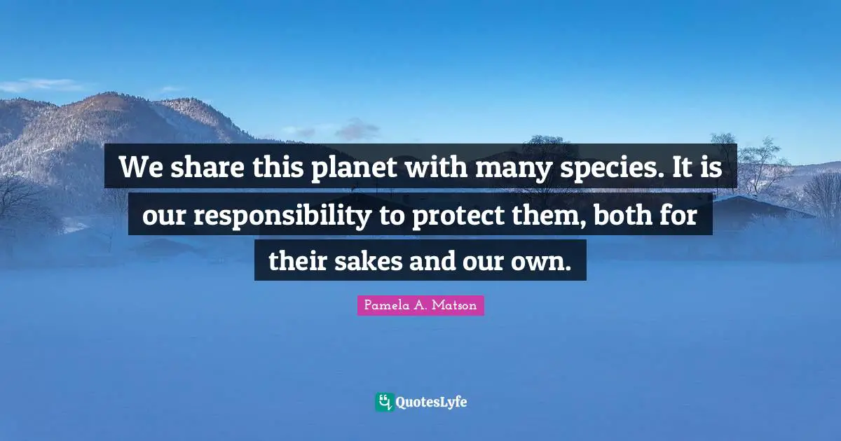 We share this planet with many species. It is our responsibility to protect them, both for their sakes and our own.