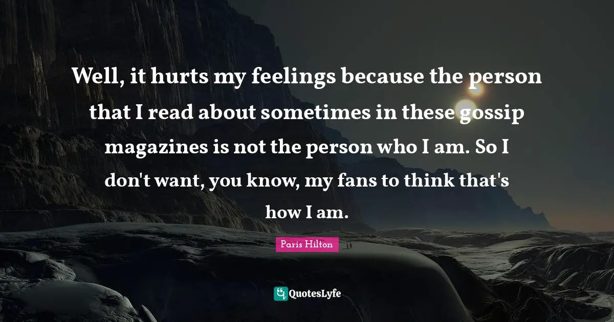 Well, it hurts my feelings because the person that I read about sometimes in these gossip magazines is not the person who I am. So I don't want, you know, my fans to think that's how I am.