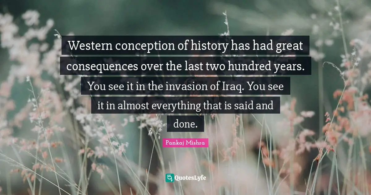 Said And Done Quotes: "Western conception of history has had great consequences over the last two hundred years. You see it in the invasion of Iraq. You see it in almost everything that is said and done."