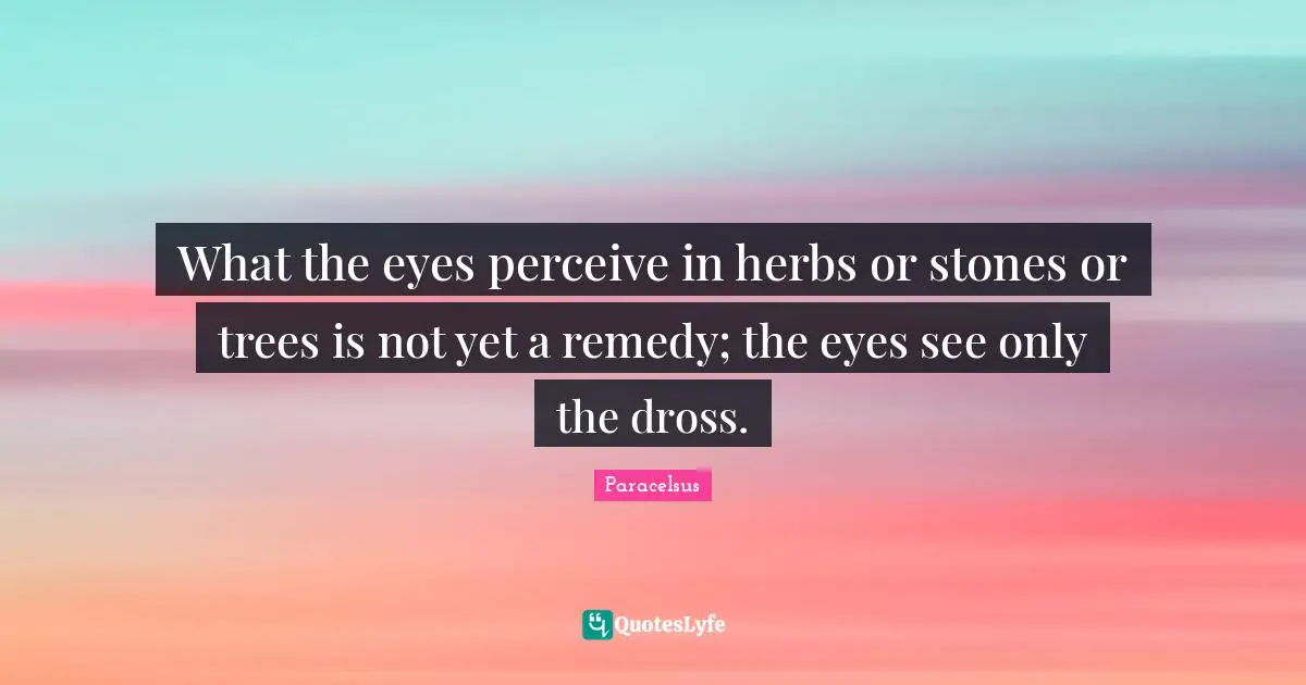 Paracelsus Quotes: "What the eyes perceive in herbs or stones or trees is not yet a remedy; the eyes see only the dross."