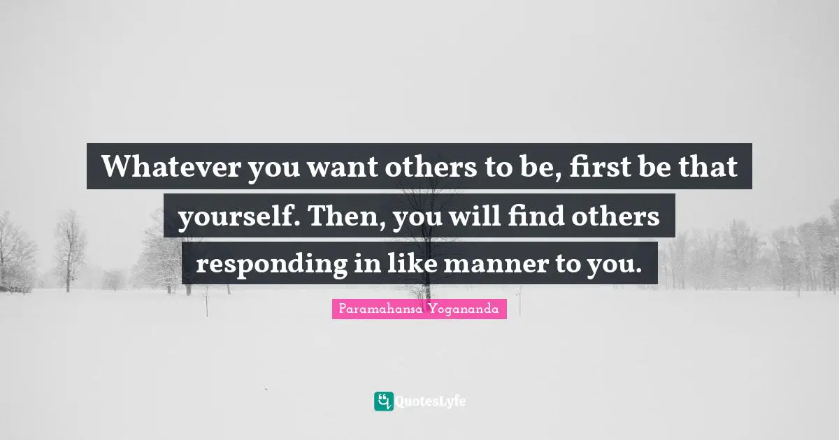 Whatever you want others to be, first be that yourself. Then, you will find others responding in like manner to you.