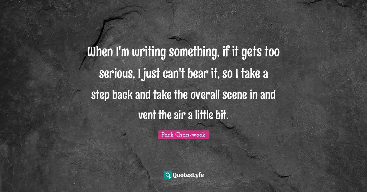 When I'm writing something, if it gets too serious, I just can't bear it, so I take a step back and take the overall scene in and vent the air a little bit.