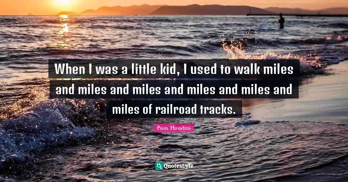 When I was a little kid, I used to walk miles and miles and miles and miles and miles and miles of railroad tracks.
