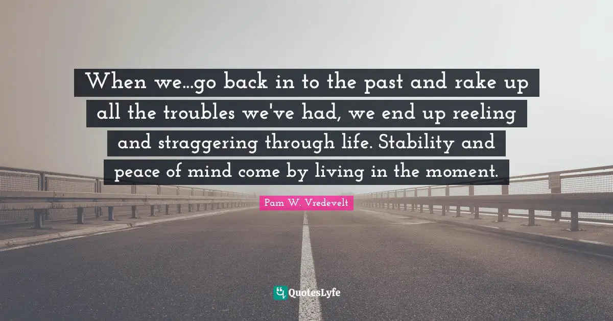 When we...go back in to the past and rake up all the troubles we've had, we end up reeling and straggering through life. Stability and peace of mind come by living in the moment.