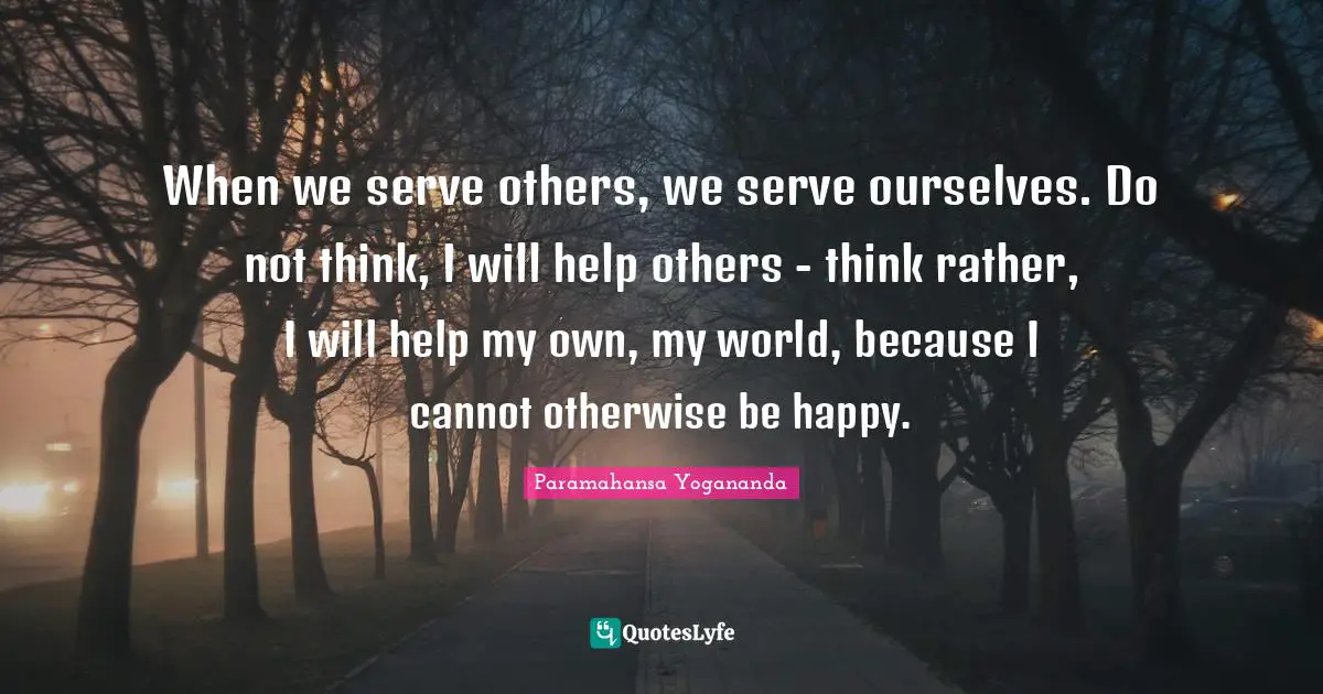 When we serve others, we serve ourselves. Do not think, I will help others - think rather, I will help my own, my world, because I cannot otherwise be happy.