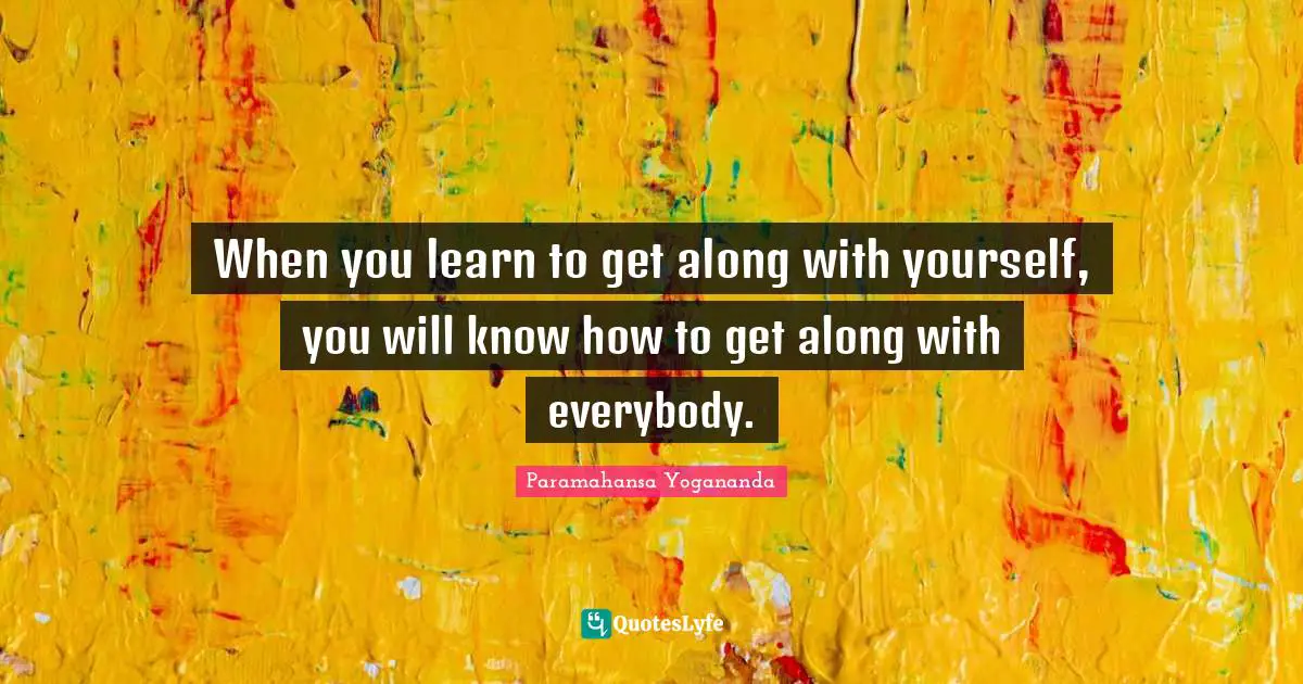 When you learn to get along with yourself, you will know how to get along with everybody.