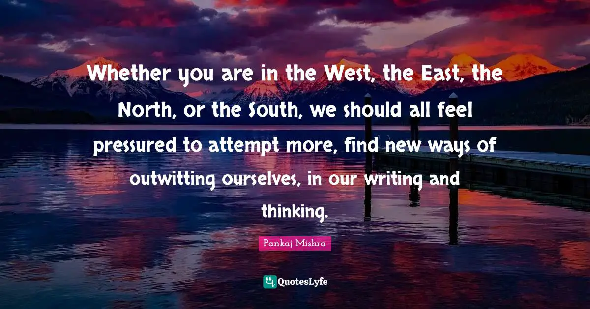 Whether you are in the West, the East, the North, or the South, we should all feel pressured to attempt more, find new ways of outwitting ourselves, in our writing and thinking.