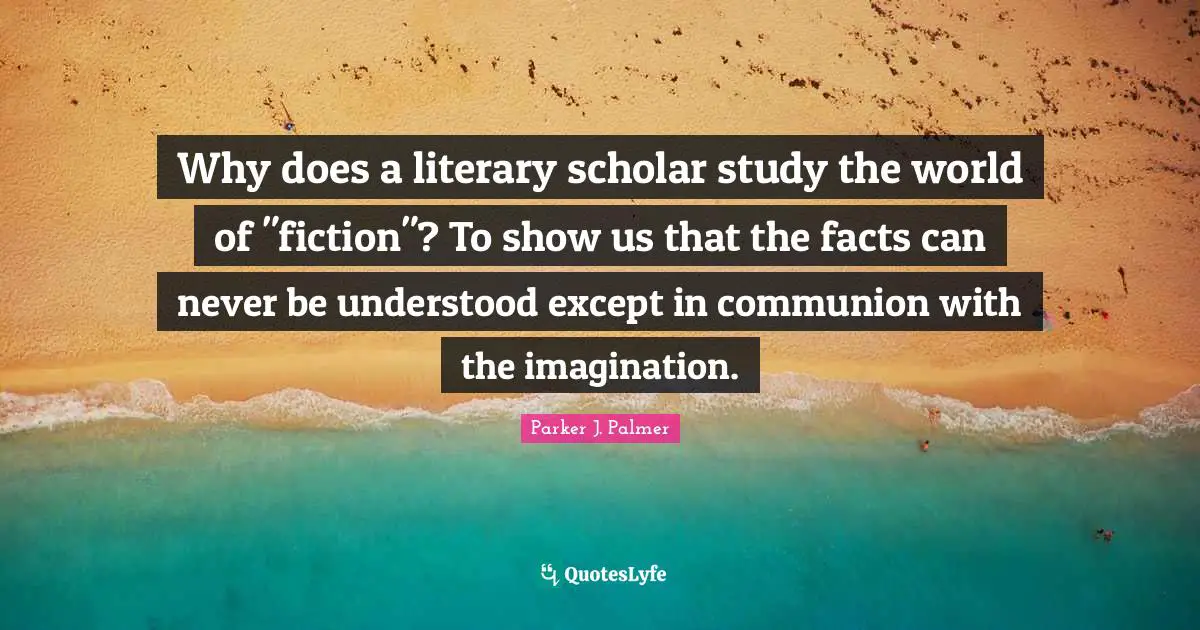 Why does a literary scholar study the world of "fiction"? To show us that the facts can never be understood except in communion with the imagination.