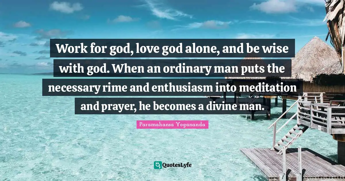 Work for god, love god alone, and be wise with god. When an ordinary man puts the necessary rime and enthusiasm into meditation and prayer, he becomes a divine man.