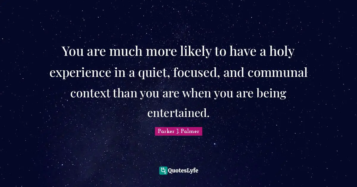 You are much more likely to have a holy experience in a quiet, focused, and communal context than you are when you are being entertained.