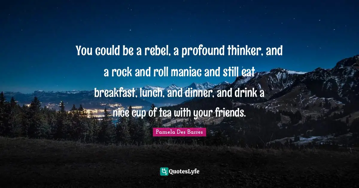 You could be a rebel, a profound thinker, and a rock and roll maniac and still eat breakfast, lunch, and dinner, and drink a nice cup of tea with your friends.