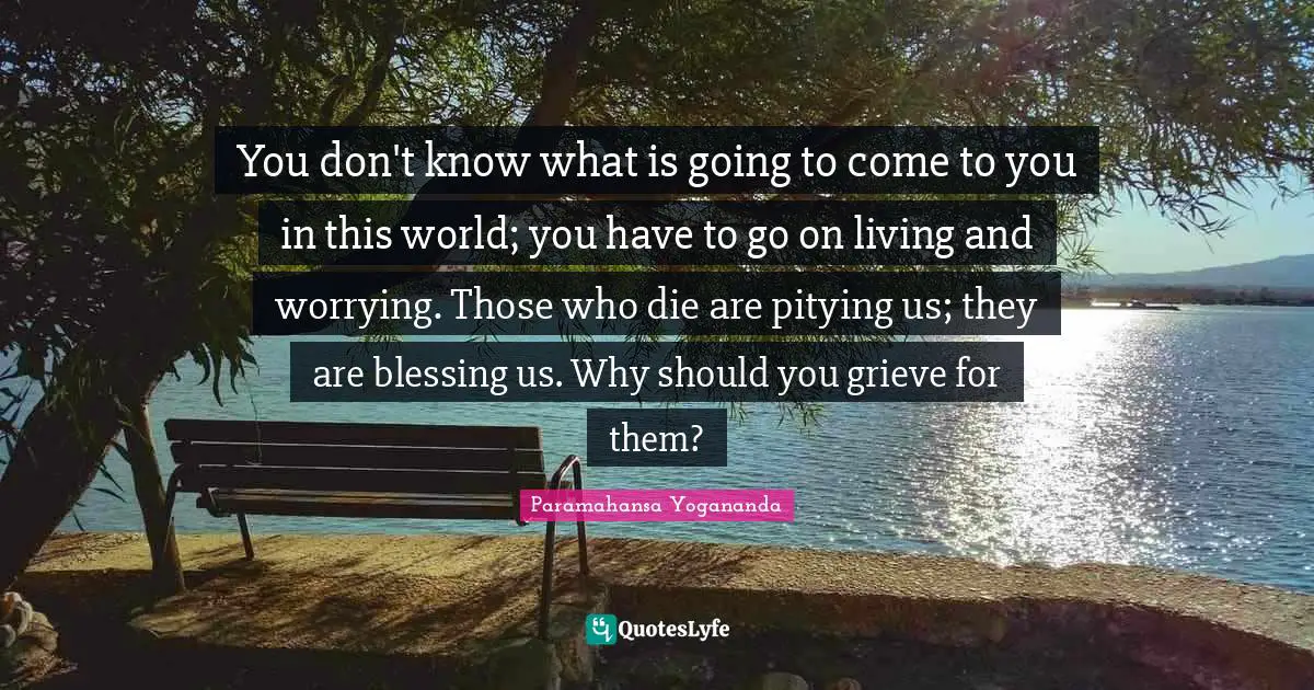 You don't know what is going to come to you in this world; you have to go on living and worrying. Those who die are pitying us; they are blessing us. Why should you grieve for them?