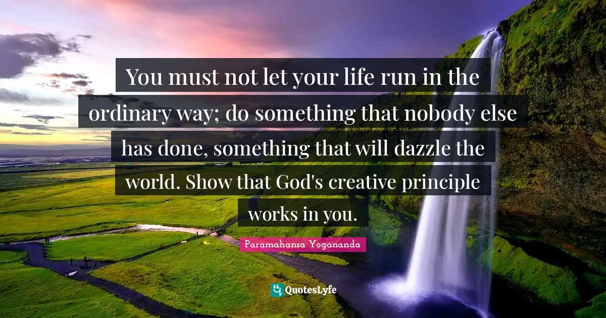You must not let your life run in the ordinary way; do something that nobody else has done, something that will dazzle the world. Show that God's creative principle works in you.