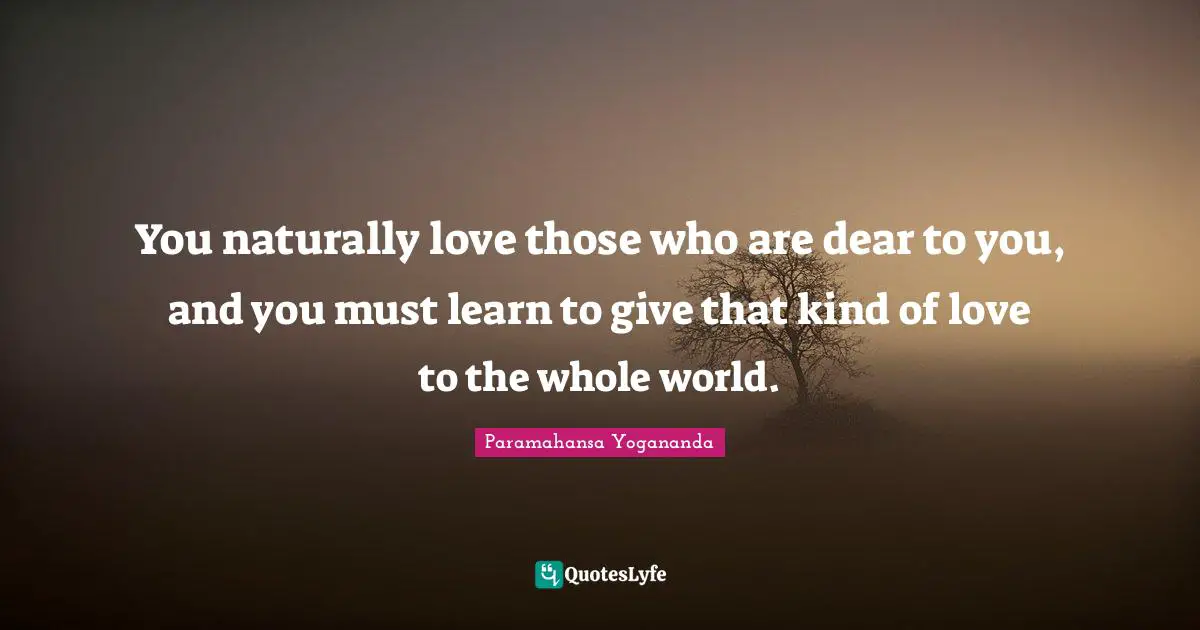 You naturally love those who are dear to you, and you must learn to give that kind of love to the whole world.