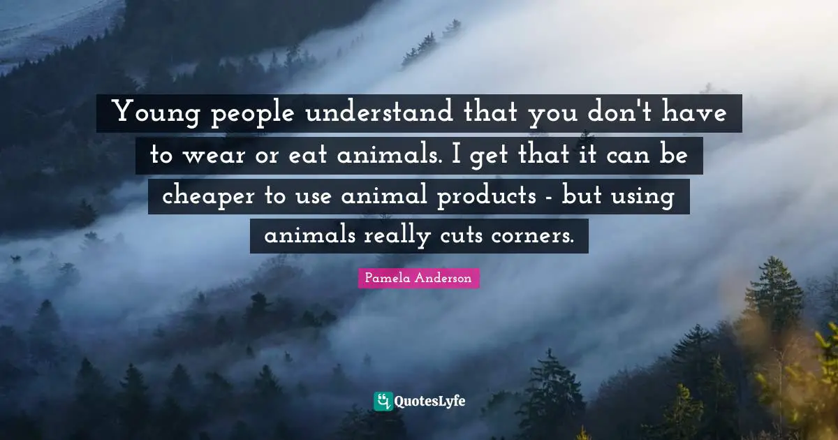 Young people understand that you don't have to wear or eat animals. I get that it can be cheaper to use animal products - but using animals really cuts corners.