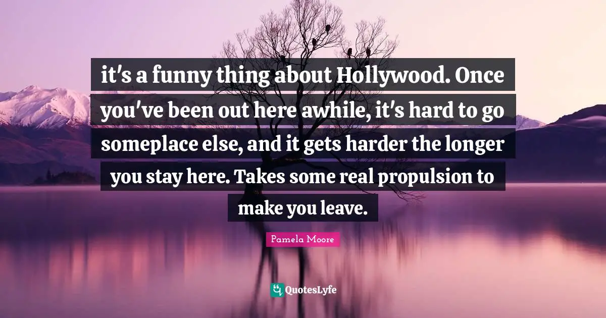 it's a funny thing about Hollywood. Once you've been out here awhile, it's hard to go someplace else, and it gets harder the longer you stay here. Takes some real propulsion to make you leave.